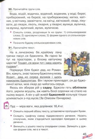 90. Прочитайте групи слів.
Вода, водій, водичка, водяний, водяним, у воді; берег,
прибережний, на березі, на прибережному; квітка, квіт­
ник, у квітнику, заквітчати, на квітці, квітковий; лікар, ліку­
вати, до лікаря, лікоть, лікарня, у лікарні; вулиця, вуличка,
на вулиці, вуличний, вулик, вуличкою.
• Спишіть слова, розділивши їх на групи: 1) спільнокореневі
слова; 2) однозвучні слова; 3) форми одного зі спільнокоре-
невих слів.
• Позначте будову спільнокореневих слів.
91. Прочитайте текст.
На в..личезному бе..крайому лану
гречки пасут..ся бджолята. Як гарно їм
тут на просторах, у білому квітучому
царстві! Трудят..ся вони тут і мед носять
пудами*.
Порядкує біля бджіл дяд-.ко Роман.
Він, кажуть, знає таємну бджолину мову.
Ходит.. ДЯД..КО серед ВУЛИКІВ І ЩОСЬ
намовляє бджолятам. Він і вухом прикладетеся до бджо­
линої хатки, мов лікар до чийогось серця.
Якось він збирав рій у садку. Бджоли геть обліпили
його, укрили всуціль, аж навіть білої сорочки не стало на
ньому видно. А він у цій живій бджоляній кольчузі тільки
усміхається з-під вусів (За Олесем Гончаром).
П ; Пуд - міра ваги, яка дорівнює 16,4 кг
• Спишіть перший абзац тексту, уставляючи пропущені букви.
• Складіть графічну схему підкресленого речення. Назвіть
сполучник, яким з’єднуються однорідні присудки в цьому
реченні.
• Випишіть з усього тексту споріднені слова. Запишіть у дуж­
ках форми слів, які є в тексті.
 