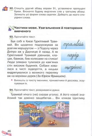 м
92. Спишіть другий абзац вправи 91, уставляючи пропущені
букви. Визначте будову виділених слів у третьому абзаці.
Запишіть усі форми слова садочок. Доберіть до нього спо­
ріднені слова.
З
І!
Частини мови. Узагальнення й повторення
вивченого
93. Прочитайте текст.
Був собі в Києві Гуркітливий Трам­
вай. Він щоденно подорожував за
довгим маршрутом — з Подолу через
Дніпро аж у Дарницю й назад. А як
Гуркітливий Трамвай дзенькав, кла­
цав, бамкав, бив колесами на стиках!
Люди злякано тулилися до кам’яних
стін високих будинків. Собаки хова­
лися в чисті підворіття, а кицьки
видряпувалися з великого переляку
аж на верхівки дерев (За Юрієм Ярмишем).
• Випишіть із тексту іменники, прикметники й дієслова, згру­
пувавши їх.
шлт&ннп
94. Прочитайте текст, розкриваючи дужки.
Трамвай нічого (не) сказав уголос. А його новий зна­
йомий так дзвінко защебетав... Він кликав Щиглиху.
 