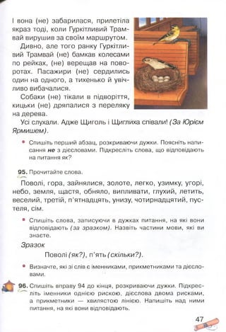 І вона (не) забарилася, прилетіла
якраз тоді, коли Гуркітливий Трам­
вай вирушив за своїм маршрутом.
Дивно, але того ранку Гуркітли­
вий Трамвай (не) бамкав колесами
по рейках, (не) верещав на пово­
ротах. Пасажири (не) сердились
один на одного, а тихенько й увіч­
ливо вибачалися.
Собаки (не) тікали в підворіття,
кицьки (не) дряпалися з переляку
на дерева.
Усі слухали. Адже Щиголь і Щиглиха співали! (За Юрієм
Ярмишем).
• Спишіть перший абзац, розкриваючи дужки. Поясніть напи­
сання не з дієсловами. Підкресліть слова, що відповідають
на питання як?
95. Прочитайте слова.
Поволі, гора, зайнялися, золоте, легко, узимку, угорі,
небо, земля, щастя, обняло, випливати, глухий, летить,
веселий, третій, п’ятнадцять, унизу, чотирнадцятий, пус­
теля, сім.
• Спишіть слова, записуючи в дужках питання, на які вони
відповідають (за зразком). Назвіть частини мови, які ви
знаєте.
Зразок
Поволі (як?), п’ять (скільки?).
• Визначте, які зі слів є іменниками, прикметниками та дієсло­
вами.
Г 96. Спишіть вправу 94 до кінця, розкриваючи дужки. Підкрес-
1 літь іменники однією рискою, дієслова двома рисками,
а прикметники — хвилястою лінією. Напишіть над ними
питання, на які вони відповідають.
 