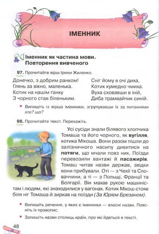ІМЕННИК
£С1 Ім енник як частина мови.
Повторення вивченого
97. Прочитайте вірш Ірини Жиленко.
Донечко, з добрим ранком!
Глянь за вікно, маленька.
Котик на нашім ґанку
З чорного став біленьким.
Сніг йому в очі диха,
Котик кумедно чмиха.
Вуха сховавши в іній,
Диба трамвайчик синій.
• Випишіть із вірша іменники, згрупувавши їх за питаннями
хто? що?
98. Прочитайте текст. Перекажіть.
Усі сусіди знали білявого хлопчика
Томаша та його чорного, як вугілля,
котика Мікоша. Вони разом пішли до
залізничного насипу дивитися на
потяги, що мчали повз них. Поїзди
перевозили вантажі й пасажирів.
Томаш читав назви держав, звідки
вони прибували. Оті — з Чехії та Сло­
ваччини, а ті — з Польщі, Франції та
Болгарії. Він махав рукою машиніс­
там і людям, які знаходилися у вагонах. Котик Мікош стояв
біля ніг Томаша й зиркав на поїзди (За Юрієм Брезаном).
• Випишіть речення, у яких є іменники — власні назви. Пояс­
ніть їх правопис.
• Запишіть назви столиць країн, про які йдеться в тексті.
 