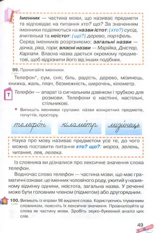 т
Ім енник — частина мови, що називає предмети [
та відповідає на питання хто? що? За значенням [
іменники поділяються на назви істот: (хто?) сусід, і
вчителька та неістот: (що?) дерево, портфель.
Серед іменників розрізняємо: загальні назви —
дочка, ріка, гори; власні назви — Марійка, Дністер, [
Карпати. Власна назва дається окремому предме- і
тові, щоб відрізнити його від інших подібних.
99. Прочитайте іменники.
Телефон*, сум, сніг, біль, радість, дерево, мізинець,
книжка, жаль, плач, безмежність, широчінь, кілометр.
Телефон — апарат із сигнальним дзвінком і трубкою для
розмови. Телефони є настінні, настільні,
стільникові.
• Випишіть іменники групами: назви конкретних предметів,
почуттів, простору.
Ж М 2М £/П ^и_
• Наука про мову називає предметом усе те, до чого ;
і можна поставити питання хто? щ о?: мороз, зелень, і
5 читання, лев, лелека.
Із словника ви дізналися про лексичне значення слова
телефон.
Водночас слово телефон — частина мови, що має гра­
матичні ознаки: це іменник чоловічого роду, ужитий у назив­
ному відмінку однини, неістота, загальна назва. У реченні
може бути головним членом (підметом) або другорядним.
100. Випишіть із вправи 98 виділені слова. Користуючись тлумачним
1 ^ словником, поясніть їх лексичне значення. Проаналізуйте ці
слова як частину мови. Зробіть звуко-буквений аналіз цих
слів.
49
 