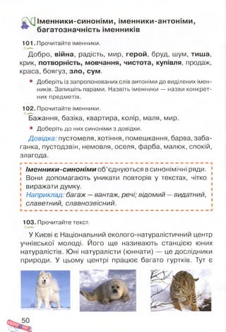 Ім енники-синонім и, ім енники-антонім и,
багатозначність ім енників
101. Прочитайте іменники.
Добро, війна, радість, мир, герой, бруд, шум, тиша,
крик, потворність, мовчання, чистота, купівля, продаж,
краса, боягуз, зло, сум.
• Доберіть із запропонованих слів антоніми до виділених імен­
ників. Запишіть парами. Назвіть іменники — назви конкрет­
них предметів.
102. Прочитайте іменники.
Бажання, базіка, квартира, колір, маля, мир.
• Доберіть до них синоніми з довідки.
Довідка: пустомеля, хотіння, помешкання, барва, заба­
ганка, пустодзвін, немовля, оселя, фарба, малюк, спокій,
злагода.
г , , , _ , . . . . ,,, _ . ----------------------.— ™ ,
1 Ім енники-синонім и об’єднуються в синонімічні ряди.
і Вони допомагають уникати повторів у текстах, чітко
виражати думку,
і Наприклад: багаж —вантаж, речі; відомий —видатний,
славетний, славнозвісний.
103. Прочитайте текст.
У Києві є Національний еколого-натуралістичний центр
учнівської молоді. Його ще називають станцією юних
натуралістів. Юні натуралісти (юннати) — це дослідники
природи. У цьому центрі працює багато гуртків. Тут є
 
