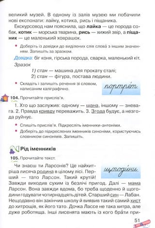 великий музей. В одному із залів музею ми побачили
нові експонати: лайку, котика, рись і піщаника.
Екскурсовод нам пояснила, що лайка — це порода со­
бак, котик — морська тварина, рись — хижий звір, а піща­
ник — це маленький ховрашок.
• Доберіть із довідки до виділених слів слова з іншим значен­
ням. Запишіть за зразком.
Довідка: біг коня, гірська порода, сварка, маленький кіт.
Зразок
1) стан — машина для прокату сталі;
2) стан — фігура, постава людини.
• Складіть і запишіть речення зі словом, '
“ 104. Прочитайте прислів’я.
1. Хто що заслужив: одному — шана, іншому — знева­
га. 2. Правда кривду переважить. 3. Згода будує, а незго­
да руйнує.
• Спишіть прислів’я. Підкресліть іменники-антоніми.
• Доберіть до підкреслених іменників синоніми, користуючись
словником синонімів. Запишіть.
| / ІРід ім енників
105. Прочитайте текст.
ший — тато Ларсон. Такий крутій!
Завжди виходив сухим із безлічі пригод. Далі — мама
Ларсон. Вона завжди вдома, бо треба щоденно й щого­
дини годувати чотирнадцять дітей. Старший син — Лабан.
Нещодавно він закінчив школу й виявив такий самий хист
до хитрощів, як його тато. Дочка Лассе не така хитра, але
дуже роботяща. Інші лисенята мають із кого брати при-
написаним каліграфічно.
е.
Чи знаєш ти Ларсонів? Це найхит-
ріша лисяча родина в цілому лісі. Пер-
/
 
