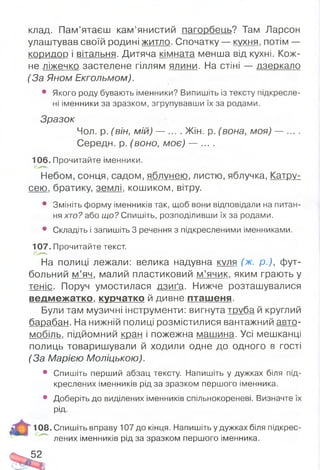 клад. Пам’ятаєш кам’янистий пагорбеиь? Там Ларсон
улаштував своїй родині житло. Спочатку — кухня, потім —
коридор і вітальня. Дитяча кімната менша від кухні. Кож­
не ліжечко застелене гіллям ялини. На стіні — дзеркало
(За Яном Екгольмом).
• Якого роду бувають іменники? Випишіть із тексту підкресле­
ні іменники за зразком, згрупувавши їх за родами.
Зразок
Чол. р. (він, мій) — . Жін. р. (вона, моя) — ... .
Середи, р. (воно, моє) — ... .
106. Прочитайте іменники.
Небом, сонця, садом, яблунею, листю, яблучка, Катру­
сею. братику, землі, кошиком, вітру.
• Змініть форму іменників так, щоб вони відповідали на питан­
ня хто? або що? Спишіть, розподіливши їх за родами.
• Складіть і запишіть 3 речення з підкресленими іменниками.
107. Прочитайте текст.
На полиці лежали: велика надувна к у л я ( ж . р.), фут­
больний м ’яч, малий пластиковий м’ячик, яким грають у
теніс. Поруч умостилася дзиґа. Нижче розташувалися
ведмежатко, курчатко й дивне пташеня.
Були там музичні інструменти: вигнута труба й круглий
барабан. На нижній полиці розмістилися вантажний авто­
мобіль. підйомний кран і пожежна машина. Усі мешканці
полиць товаришували й ходили одне до одного в гості
(За Марією Моліцькою).
• Спишіть перший абзац тексту. Напишіть у дужках біля під­
креслених іменників рід за зразком першого іменника.
• Доберіть до виділених іменників спільнокореневі. Визначте їх
рід-
108. Спишіть вправу 107 до кінця. Напишіть у дужках біля підкрес­
лених іменників рід за зразком першого іменника.
52
 
