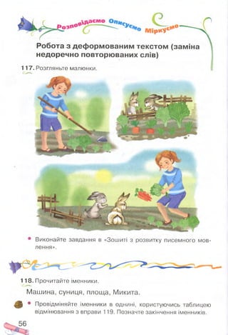 Робота з деф ормованим текстом (заміна
недоречно повторю ваних слів)
117. Розгляньте малюнки.
Виконайте завдання в «Зошиті з розвитку писемного мов­
лення».
118. Прочитайте іменники.
Машина, суниця, площа, Микита.
р • Провідміняйте іменники в однині, користуючись таблицею
відмінювання з вправи 119. Позначте закінчення іменників.
 