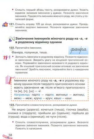 • Спишіть перший абзац тексту, розкриваючи дужки. Укажіть
відмінок змінених іменників у дужках. Позначте закінчення
іменників. Підкресліть іменники жіночого роду, які стоять у по­
чатковій формі.
121. Спишіть вправу 120 до кінця, розкриваючи дужки. Провід­
міняйте виділені іменники. Позначте відмінкові закінчення
іменників.
Закінчення ім енників жіночого роду на -а, -я
в родовом у відм інку однини
122. Прочитайте іменники.
Фанера, полуниця, тиша.
|- • Запишіть іменники в родовому відмінку. Позначте відмінко­
ві закінчення. Зверніть увагу на кінцевий приголосний ос­
нови. Порівняйте закінчення називного й родового відмін­
ків. Як кінцевий приголосний основи впливає на закінчення
іменників? Зробіть висновок, порівняйте його з наведеним
правилом.
Іменники жіночого роду на -а, -я в родовому від- 1
мінку однини після твердого приголосного ОСНОВИ І
мають закінчення -и, після м’якого приголосного [
 та [ж], [ч], [ш] — -/. ;
• Наприклад: парта — парти, житниця — житниці, «
і межа —межі, круча — кручі, каша —каші.
123. Прочитайте словосполучення, розкриваючи дужки.
Не видно (дорога); хочеться (тиша); гілочка (верба);
книжка в (подруга); прийшли до (їдальня); підійшла до
(груша); вода з (криниця); не чути (пісня).
• Спишіть словосполучення, розкриваючи дужки. Визначте
відмінки змінених іменників. Позначте закінчення іменників.
Поясніть їх написання.
5 8
Сійш
 