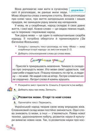 Вона допомагає нам жити в сучасному
світі й розповідає, як раніше жили люди.
Мова зберегла слова з минулих століть. Вона розповідає
про княжі часи, про життя запорозьких козаків і наших
прадідів, які захищали рідну землю від нападників.
У мову, як у скарбницю, народ складає й своє давнє
життя, і свої мрії. Кожне слово — це свідок певних подій,
що їх пережив і переживає народ.
Тож рідна мова — це один із найкоштовніших скарбів
народу. Її потрібно оберігати й примножувати (За
Євгенією Ясельною).
• Складіть і запишіть текст розповідь на тему «Мова — жива
скарбниця історії народу» за змістом вправ 2 і 3.
• Доберіть спільнокореневі слова до слова мова.
• Розкрийте зміст прислів’їв. Спишіть 2 прислів’я (на вибір).
4. Доберіть вірш про мову. Запишіть.
Розвиток мови. Старі та нові слова
5. Прочитайте текст. Перекажіть.
Український народ творив свою мову впродовж віків.
Словниковий склад мови постійно змінюється. Одні сло
ва зникають із мови, а інші — з’являються. Поява нової
техніки, удосконалення побуту, розвиток науки й культу
ри вимагає нових назв. Так, із розвитком науки про кос
6
Прислів’я прикрашають мовлення. Чимало їх складе
но про значущість мови: Хто мови своєї цурається, той
сам себе стидається. Пташку пізнають по пір’ю, а люди
ну — по мові. Не кидай слів на вітер. Гостре словечко ко
ле сердечко. Лагідні слова й камінь крушать.
держава
 