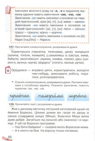 Іменники жіночого роду на -а, -я в орудному від- 1
дий приголосний, крім [ж], [ч], [ш]: мама —мамою. [
» Закінчення -ею мають іменники з основою на і
м ’який приголосний і [ж], [ч], [ш]: пісня — піснею;
груша —грушею; круча —кручею.
і Закінчення -єю мають іменники з основою на [й]: і
Надія [над'ійа] — Надією.
127. Прочитайте словосполучення, розкриваючи дужки.
Користуєшся (чернетка, телеграма, дача); милуєшся
(калина, тополя, конвалія); розмовляєш із (сестра, мама,
бабуся); захоплюєшся умузика, книжка, поезія); ідеш (ше­
ренга, вулиця, круча), орудуєш* (лопата, палиця, ручка).
Орудувати — вправно діяти, користуватися, володіти
чим-небудь, виконувати роботу, пора­
тися, розпоряджатися.
• Спишіть словосполучення, розкриваючи дужки. Поставте імен­
ники в потрібному відмінку. Позначте закінчення, поясніть
правопис -ою, -єю, -єю.
128. Прочитайте текст, розкриваючи дужки.
Жив у дачному містечку потішний капловухий цуцик на
ймення Бориско. Цілими днями він гасав по двору зі
своєю (подружка) (киця) (Миця). Ховатися Миця вміла
дуже добре. Зачаїться під (вишня) або (малина) і ні мур-
мур. У цій грі Бориско програвав.
— Годі бити байдики! — сказала якось Борискові мама.
— А я нікого не бив. На ворону тільки погавкав.
мінку однини мають закінчення -ою , -єю , -єю .
Закінчення -ою мають іменники з основою на твер-
/ /
60
 