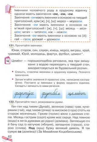 Іменники чоловічого роду в орудному відмінку
однини мають закінчення -ом , -єм , -єм .
Закінчення -ом мають іменники з основою на твердий
приголосний, крім [ж], [ч], [ш]: мороз —морозом.
Закінчення -єм мають іменники з основою на
м ’який приголосний і [ж], [ч], [ш]: місяць — міся­
цем; читач — читачем, ніж — ножем.
Закінчення -єм мають іменники з основою на [й]:
гай — гаєм, урожай —урожаєм.
131. Прочитайте іменники.
Юнак, сторож, син, слухач, кінець, мороз, виграш, край,
трамвай, Юрій, молодець, фартух, футбол, цемент*.
Ц Ц ем ент— порошкоподібна речовина, яка при змішу­
ванні з водою переходить у твердий стан,
використовується як будівельний розчин.
• Спишіть, ставлячи іменники в орудному відмінку. Позначте
закінчення.
• Запам’ятайте значення й правопис слів, написаних калігра­
фічно. Поставте ці іменники у форму орудного відмінка.
Складіть і запишіть із ними речення.
Л/-
132. Прочитайте текст, розкриваючи дужки.
Ген-ген над тихим (Дунай), зеленою (лава) трав, куче­
рявим (гай), над тихою (річка) та високою (гора) стоїть на
сторожі місяченько. Гірким (полин) віяло з далеких сте­
пів. Місяць гострим (серп) краяв моє серце. Над темною
(вода) я летів думками до рідної (домівка). Заплющую очі
й бачу сад із квітучою (яблуня), запашною (груша), ста­
рою (слива). Над (кущ) бузку великий джміль. Я так
сумую за (домівка)! (За Михайлом Коцюбинським).
62
 