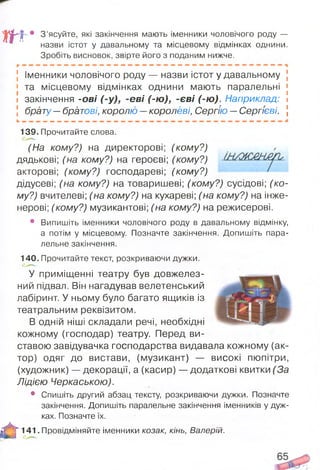 т
• З’ясуйте, які закінчення мають іменники чоловічого роду —
назви істот у давальному та місцевому відмінках однини.
Зробіть висновок, звірте його з поданим нижче.
] Іменники чоловічого роду — назви істот у давальному [
< та місцевому відмінках однини мають паралельні [
і закінчення -ові (-у), -еві (-ю ), -єві (-ю ). Наприклад: і
5 брату —братові, королю —королеві, Сергію —Сергієві, і
139. Прочитайте слова.
(На кому?) на директорові; (кому?)
дядькові; (на кому?) на героєві; (кому?)
акторові; (кому?) господареві; (кому?)
дідусеві; (на кому?) на товаришеві; (кому?) сусідові; (ко­
му?) вчителеві; (на кому?) на кухареві; (на кому?) на інже­
нерові; (кому?) музикантові; (на кому?) на режисерові.
• Випишіть іменники чоловічого роду в давальному відмінку,
а потім у місцевому. Позначте закінчення. Допишіть пара­
лельне закінчення.
140. Прочитайте текст, розкриваючи дужки.
У приміщенні театру був довжелез­
ний підвал. Він нагадував велетенський
лабіринт. У ньому було багато ящиків із
театральним реквізитом.
В одній ніші складали речі, необхідні
кожному (господар) театру. Перед ви­
ставою завідувачка господарства видавала кожному (ак­
тор) одяг до вистави, (музикант) — високі пюпітри,
(художник) — декорації, а (касир) — додаткові квитки (За
Лідією Черкаською).
• Спишіть другий абзац тексту, розкриваючи дужки. Позначте
закінчення. Допишіть паралельне закінчення іменників у дуж­
ках. Позначте їх.
А
141. Провідміняйте іменники козак, кінь, Валерій.
 