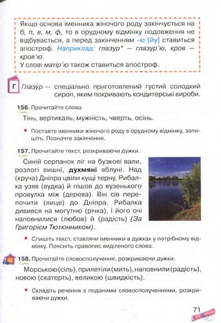 Г ; . М ; М М « » N « « W « N М « » М « « И « » M . « » ш м « м « » M « f м « І Ш M И M ^
1 Якщо основа іменника жіночого роду закінчується на j
І б, п, в, м, ф, то в орудному відмінку подовження не І
відбувається, а перед закінченням -ю [йу] ставиться J
І апостроф. Наприклад: глазур* — глазур’ю, кров — [
і кров’ю. І
5 У слові матір’ю також ставиться апостроф.
Глазур — спеціально приготовлений густий солодкий
сироп, яким покривають кондитерські вироби.
156. Прочитайте слова.
Тінь, вертикаль, мужність, чверть, осінь.
• Поставте іменники жіночого роду в орудному відмінку, запи­
шіть. Позначте закінчення.
157. Прочитайте текст, розкриваючи дужки.
Синій серпанок ліг на бузкові вали,
розлогі вишні, духмяні яблуні. Над
(круча) Дніпра цвіли кущі терну. Рибал­
ка узяв (вудка) й пішов до вузенького
провулка між (дерева). Він сів пере­
почити (лице) до Дніпра. Рибалка
дивився на могутню (річка), і його очі
наповнилися (любов) й (радість) (За
Григорієм Тютюнником).
• Спишіть текст, ставлячи іменники в дужках у потрібному від­
мінку. Поясніть правопис виділеного слова.
158. Прочитайте словосполучення, розкриваючи дужки.
Морською(сіль), прилетіли (мить), наповнили (радість),
новою (скатерть), великою (швидкість).
• Складіть речення з поданими словосполученнями, розкри­
ваючи дужки.
 