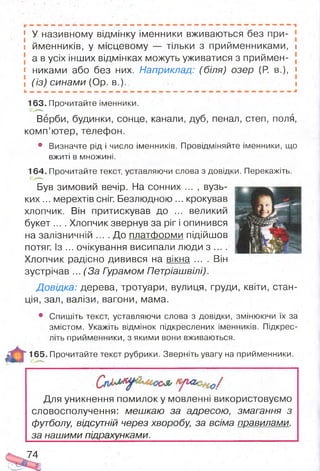 І У називному відмінку іменники вживаються без при-
і йменників, у місцевому — тільки з прийменниками, 1
а в усіх інших відмінках можуть уживатися з приймен-
« никами або без них. Наприклад: (біля) озер (Р. в.), і
і (із) синами (Ор. в.). і
163. Прочитайте іменники.
Верби, будинки, сонце, канали, дуб, пенал, степ, поля,
комп’ютер, телефон.
• Визначте рід і число іменників. Провідміняйте іменники, що
вжиті в множині.
164. Прочитайте текст, уставляючи слова з довідки. Перекажіть.
Був зимовий вечір. На сонних ... , вузь­
ки х... мерехтів сніг. Безлюдною ... крокував
хлопчик. Він притискував до ... великий
букет .... Хлопчик звернув за ріг і опинився
на залізничній ... .Д о платформи підійшов
потяг. Із ... очікування висипали люди з ... .
Хлопчик радісно дивився на вікна ... . Він
зустрічав ... (За Гурамом Петріашвілі).
Довідка: дерева, тротуари, вулиця, груди, квіти, стан­
ція, зал, валізи, вагони, мама.
• Спишіть текст, уставляючи слова з довідки, змінюючи їх за
змістом. Укажіть відмінок підкреслених іменників. Підкрес­
літь прийменники, з якими вони вживаються.
165. Прочитайте текст рубрики. Зверніть увагу на прийменники.
Для уникнення помилок у мовленні використовуємо
словосполучення: мешкаю за адресою, змагання з
футболу, відсутній через хворобу, за всіма правилами,
за нашими підрахунками. ,
74
 