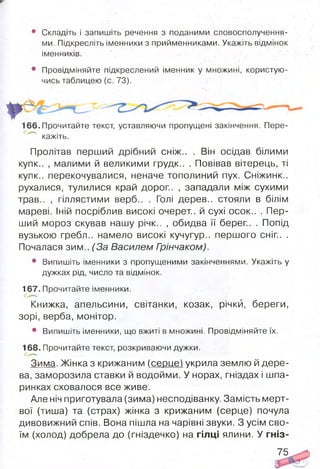 • Складіть і запишіть речення з поданими словосполучення­
ми. Підкресліть іменники з прийменниками. Укажіть відмінок
іменників.
• Провідміняйте підкреслений іменник у множині, користую­
чись таблицею (с. 73).
166. Прочитайте текст, уставляючи пропущені закінчення. Пере­
кажіть.
Пролітав перший дрібний сніж.. . Він осідав білими
купк.. , малими й великими грудк.. . Повівав вітерець, ті
купк.. перекочувалися, неначе тополиний пух. Сніжинк..
рухалися, тулилися край дорог.. , западали між сухими
трав.. , гіллястими верб.. . Голі дерев., стояли в білім
мареві. Іній посріблив високі очерет., й сухі осок.. . Пер­
ший мороз скував нашу річк.. , обидва її берег.. . Попід
вузькою гребл.. намело високі кучугур., першого сніг.. .
Почалася зим.. (За Василем Грінчаком).
• Випишіть іменники з пропущеними закінченнями. Укажіть у
дужках рід, число та відмінок.
167. Прочитайте іменники.
Книжка, апельсини, світанки, козак, річки, береги,
зорі, верба, монітор.
• Випишіть іменники, що вжиті в множині. Провідміняйте їх.
168. Прочитайте текст, розкриваючи дужки.
Зима. Жінка з крижаним (серце) укрила землю й дере­
ва, заморозила ставки й водойми. У норах, гніздах і шпа­
ринках сховалося все живе.
Але ніч приготувала (зима) несподіванку. Замість мерт­
вої (тиша) та (страх) жінка з крижаним (серце) почула
дивовижний спів. Вона пішла на чарівні звуки. З усім сво­
їм (холод) добрела до (гніздечко) на гілці ялини. У гніз-
75
 