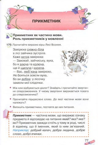 ^ | П рикметник як частина мови.
Роль прикм етників у мовленні
170. Прочитайте виразно вірш Лесі Вознюк.
Завірюха сніжно-біла
в лісі зайчика зустріла.
Каже хитра завірюха:
— Заховай, зайчиську, вуха,
бо я злюча та колюча,
ще й шипуча і кусюча.
— Вас, люб’язна завірюхо,
Не бояться зовсім вуха,
бо ви добра: у лісочку
замели мої слідочки.
• Між ким відбувається діалог? Знайдіть і прочитайте звертан­
ня співрозмовників. У чиєму звертанні виражається повага
до співрозмовника?
• Прочитайте підкреслені слова. До якої частини мови вони
належать?
• Випишіть прикметники, поставте до них питання.
П рикм етник— частина мови, що виражає ознаку
предмета й відповідає на питання який? яка? яке?
які? Прикметник завжди стоїть у тому ж роді, числі
й відмінку, що й іменник, який із ним зв’язаний.
Наприклад: добрий калач, добра людина, добре
слово, добрі вчинки.
 