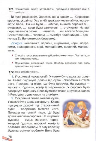 171. Прочитайте текст, уставляючи пропущені прикметники з
довідки.
їй було років вісім. Зростом вона зовсім .... Справжня
красуня, українка. Усе в ній вражало незвичайною яскра­
вістю барв. На ній були ... чобітки, вишита сорочка з ...
рукавами. ... коси були заплетені ... стрічками. На шиї
переливалися разки ... намиста. ... очі весело блищали.
Вона говорила... голосом.... сміх був подібний до ...дзві­
ночка (За Валентином Катаєвим).
Довідка: невеличка, червоні, широкими, чорні, яскра­
вими, кольорового, карі, мелодійним, веселий, малень­
кого.
• Спишіть текст, уставляючи дібрані прикметники. Поставте до
них питання (усно).
9 Прочитайте складений текст. Зробіть висновок про роль
прикметників у тексті.
172. Прочитайте тексти.
1. У скриньці лежав сувій. У ньому було щось загорну­
то. Клава підсунула долоні під сувій і обережно витягла
його. Поклала на пісок. Це була сорочка. На рукавах —
манжети, ґудзики, комір із мереживом. У сорочку було
загорнуто торбинку. Вона була зав’язана шнурком. Клава
й Рено довго дивилися на знахідку.
2. У скриньці лежав жовтий сувій.
У ньому було щось загорнуто. Клава
підсунула долоні під старовинний
сувій і обережно витягла його.
Поклала на теплий пісок. Це була
довга чоловіча сорочка. На широких
рукавах — вузькі манжети, перла­
мутрові ґудзики, високий комір із
золотим мереживом. У білу сорочку
було загорнуто торбинку. Вона була
78
 