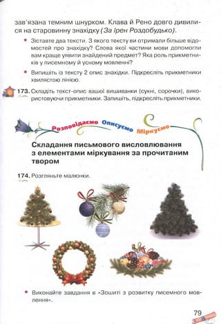 • Виконайте завдання в «Зошиті з розвитку писемного мов­
лення».
зав’язана темним шнурком. Клава й Рено довго дивили­
ся на старовинну знахідку (За Ірен Роздобудько).
• Зіставте два тексти. З якого тексту ви отримали більше відо­
мостей про знахідку? Слова якої частини мови допомогли
вам краще уявити знайдений предмет? Яка роль прикметни­
ків у писемному й усному мовленні?
• Випишіть із тексту 2 опис знахідки. Підкресліть прикметники
хвилястою лінією.
* 173. Складіть текст-опис вашої вишиванки (сукні, сорочки), вико­
ристовуючи прикметники. Запишіть, підкресліть прикметники.
адання письмового висловлювання
з елементами міркування за прочитаним
твором
174. Розгляньте малюнки.
79
 