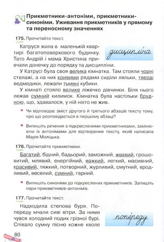 П рикм етники-антонім и, прикм етники-
синоніми. Уживання прикметників у прямому
та переносном у значеннях
175. Прочитайте текст.
Катруся жила в маленькій квар­
тирі багатоповерхового будинку.
Тато Андрій і мама Христина при­
вчали донечку до порядку та дисципліни.
У Катрусі була своя велика кімнатка. Там стояли ч о р н і
стелажі, а на них кривими рядами сиділи ляльки, тверді
ведмедики, лежали тьмяні кубики.
У кімнаті стояло велике ліжечко дівчинки. Біля нього
лежав с у м н и й килимок. Кімнатка була настільки бруд­
ною. що, здавалося, у ній ніхто не жив.
• Чи відповідає зміст другого й третього абзаців тексту тому,
про що розповідається в першому абзаці?
• Випишіть речення з підкресленими прикметниками, заміню­
ючи їх антонімами для відтворення тексту, який написала
Марія Моліцька.
176. Прочитайте прикметники.
Багатий, бідний, бадьорий, заможний, жвавий, грошо­
витий, млявий, енергійний, важкий, легкий, масивний,
красивий, тяжкий, потворний, журливий, смутний, врод­
ливий, веселий, с у м н и й . гарний.
• Випишіть синоніми до підкреслених прикметників. Запишіть
пари прикметників-антонімів.
177. Прочитайте текст.
Надходила степова буря. По­
переду мчали сиві вітри. За ними
чувся холодний подих грізної бурі.
Співало сумну пісню кожне кволе
80
 