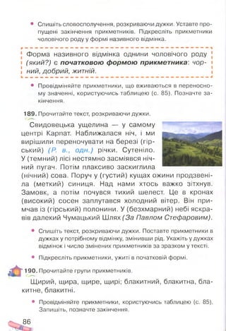 • Спишіть словосполучення, розкриваючи дужки. Уставте про­
пущені закінчення прикметників. Підкресліть прикметники
чоловічого роду у формі називного відмінка.
[ Форма називного відмінка однини чоловічого роду
і (який?) є початковою формою прикметника: чор-
! ний, добрий, житній.
• Провідміняйте прикметники, що вживаються в переносно­
му значенні, користуючись таблицею (с. 85). Позначте за­
кінчення.
189. Прочитайте текст, розкриваючи дужки.
Свидовецька ущелина — у самому
центрі Карпат. Наближалася ніч, і ми
вирішили переночувати на березі (гір­
ський) (Р. в., одн.) річки. Сутеніло.
У (темний) лісі нестямно засміявся ніч­
ний пугач. Потім плаксиво заскиглила
(нічний) сова. Поруч у (густий) кущах ожини продзвені­
ла (меткий) синиця. Над нами хтось важко зітхнув.
Замовк, а потім почувся тихий шелест. Це в кронах
(високий) сосен заплутався холодний вітер. Він при­
мчав із (гірський) полонини. У (безхмарний) небі яскра­
вів далекий Чумацький Шлях (За Павлом Стефаровим).
• Спишіть текст, розкриваючи дужки. Поставте прикметники в
дужках у потрібному відмінку, змінивши рід. Укажіть у дужках
відмінок і число змінених прикметників за зразком у тексті.
• Підкресліть прикметники, ужиті в початковій формі.
190. Прочитайте групи прикметників.
Щирий, щира, щире, щирі; блакитний, блакитна, бла­
китне, блакитні.
• Провідміняйте прикметники, користуючись таблицею (с. 85).
Запишіть, позначте закінчення.
86
 