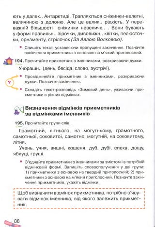 ють у далек.. Антарктиді. Трапляються сніжинки-велетні,
величиною з долоню. Але це велик.. рідкість. У пере­
важній більшості сніжинки невеличк.. . Вони бувають
у формі правильн.. зірочки, дивовижн.. квітки, пелюсточ­
ки, орнаменту, стрілочок (За Аллою Волковою).
• Спишіть текст, уставляючи пропущені закінчення. Позначте
закінчення прикметника з основою на м’який приголосний.
194. Прочитайте прикметник з іменниками, розкриваючи дужки.
Учорашн.. (день, бесіда, слово, зустрічі).
• Провідміняйте прикметник з іменниками, розкриваючи
дужки. Позначте закінчення.
• Складіть текст-розповідь «Зимовий день», уживаючи при­
кметники в різних відмінках.
£р| Визначення відм інків прикм етників
за відм інкам и ім енників
195. Прочитайте групи слів.
Грамотний, літнього, на могутньому, грамотного,
самотньої, соковитої, самотнє, могутній, на соковитому,
літня.
Учень, учня, вишні, кошеня, дуб, дубі, спека, дощу,
яблуці, груші.
• З’єднайте прикметники з іменниками за змістом і в потрібній
відмінковій формі. Запишіть словосполучення у дві групи:
1) прикметники з основою на твердий приголосний; 2) при­
кметники з основою на м’який приголосний. Позначте закін­
чення прикметників, укажіть відмінки.
- — — — <« — - — - в « , — — - . Ш Ш Ш . — - . Ш Ш —
Щоб визначити відмінок прикметника, потрібно з ’ясу-
і вати відмінок іменника, від якого залежить прикмет- і
ник.
88
 