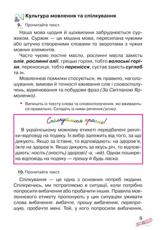 9
Культура мовлення та спілкування
9. Прочитайте текст.
Наша мова щодня й щохвилини забруднюється сур
жиком. Суржик — це мішана мова, пересипана чужими
або штучно створеними словами та зворотами з чужих
мовних елементів.
Часто чуємо постне масло, рослинні масла замість
олія, рослинні олії, грецькі горіхи, тобто волоські горі
хи, переносиця, тобто перенісся, сустав замість суглоб
та ін.
Мовленнєві помилки стосуються, як правило, наголо
шування, вимови й точності вживання слів і словосполу
чень, відмінювання та побудови фраз (За Світланою Яр
моленко).
• Випишіть із тексту слова та словосполучення, які вживають
ся правильно. Складіть із ними речення (усно).
10. Прочитайте текст.
Спілкування — це одна з основних потреб людини.
Спілкуючись, ми потрапляємо в ситуації, коли потрібно
попросити вибачення або пробачити інших. Правила мов
леннєвого етикету пропонують у цих ситуаціях уживати
слова вибачення: вибачте, прошу вибачення, перепро
шую, пробачте мені. Той, у кого попросили вибачення,
В українському мовному етикеті передбачені реплі
ки відповіді на подяку. Їх вибір залежить від того, за що
дякують. Якщо за їстівне, то відповідають: на здоров’я,
їжте на здоров’я. Якщо дякують за якусь річ, то відпові
дають: носіть (зносіть) здорові ( а, ий). Однак пошире
на відповідь на подяку — прошу й будь ласка.
 