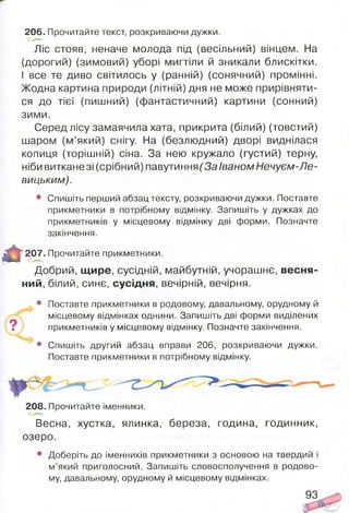 Ліс стояв, неначе молода під (весільний) вінцем. На
(дорогий) (зимовий) уборі мигтіли й зникали блискітки.
І все те диво світилось у (ранній) (сонячний) промінні.
Жодна картина природи (літній) дня не може прирівняти­
ся до тієї (пишний) (фантастичний) картини (сонний)
зими.
Серед лісу замаячила хата, прикрита (білий) (товстий)
шаром (м’який) снігу. На (безлюдний) дворі виднілася
копиця (торішній) сіна. За нею кружало (густий) терну,
ніби виткане зі (срібний) павутиння (За Іваном Нечуєм-Ле-
вицьким).
• Спишіть перший абзац тексту, розкриваючи дужки. Поставте
прикметники в потрібному відмінку. Запишіть у дужках до
прикметників у місцевому відмінку дві форми. Позначте
закінчення.
206.Прочитайте текст, розкриваючи дужки.
іДВяІ*
ш
207. Прочитайте прикметники.
Добрий, щире, сусідній, майбутній, учорашнє, весня­
ний, білий, синє, сусідня, вечірній, вечірня.
• Поставте прикметники в родовому, давальному, орудному й
місцевому відмінках однини. Запишіть дві форми виділених
? прикметників у місцевому відмінку. Позначте закінчення.
• Спишіть другий абзац вправи 206, розкриваючи дужки.
Поставте прикметники в потрібному відмінку.
208. Прочитайте іменники.
Весна, хустка, ялинка, береза, година, годинник,
озеро.
• Доберіть до іменників прикметники з основою на твердий і
м’який приголосний. Запишіть словосполучення в родово­
му, давальному, орудному й місцевому відмінках.
93
 