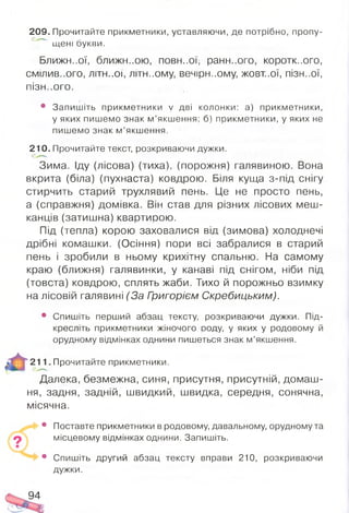 209. Прочитайте прикметники, уставляючи, де потрібно, пропу-
щені букви.
Ближньої, ближньою, повн-.ої, раннього, коротк..ого,
СМІЛИВ..ОГО, ЛІТН..ОЇ, ЛІТН..ОМУ, в е ч ір н -.о м у , ЖОВТ..ОЇ, ПІЗН..ОЇ,
ПІЗН..О ГО .
• Запишіть прикметники V дві колонки: а) прикметники,
у яких пишемо знак м ’якшення; б) прикметники, у яких не
пишемо знак м ’якшення.
210. Прочитайте текст, розкриваючи дужки.
Зима. Іду (лісова) (тиха), (порожня) галявиною. Вона
вкрита (біла) (пухнаста) ковдрою. Біля куща з-під снігу
стирчить старий трухлявий пень. Це не просто пень,
а (справжня) домівка. Він став для різних лісових меш­
канців (затишна) квартиоою.
Під (тепла) корою заховалися від (зимова) холоднечі
дрібні комашки. (Осіння) пори всі забралися в старий
пень і зробили в ньому крихітну спальню. На самому
краю (ближня) галявинки, у канаві під снігом, ніби під
(товста) ковдрою, сплять жаби. Тихо й порожньо взимку
на лісовій галявині (За Григорієм Скребицьким).
• Спишіть перший абзац тексту, розкриваючи дужки. Під­
кресліть прикметники жіночого ооду, у яких у родовому й
орудному відмінках однини пишеться знак м’якшення.
211. Прочитайте прикметники.
Далека, безмежна, синя, присутня, присутній, домаш­
ня, задня, задній, швидкий, швидка, середня, сонячна,
місячна.
• Поставте прикметники в родовому, давальному, орудному та
місцевому відмінках однини. Запишіть.
• Спишіть другий абзац тексту вправи 210, розкриваючи
дужки.
94
 