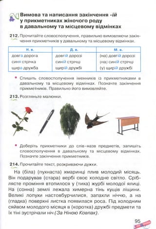 Вимова та написання закінчення -їй
у прикм етниках ж іночого роду
в давальному та м ісцевом у відм інках
212. Прочитайте словосполучення, правильно вимовляючи закін­
чення прикметників у давальному та місцевому відмінках.
Н. в. Д. в. М. в.
довга дорога довгій дорозі (на) довгій дорозі
синя стрічка синій стрічці (на) синій стрічці
щира дружба щирій дружбі (у) щирій дружбі
• Спишіть словосполучення іменників із прикметниками в
давальному та місцевому відмінках. Позначте закінчення
прикметників. Правильно його вимовляйте.
213. Розгляньте малюнки.
• Доберіть прикметники до слів-назв предметів, запишіть
словосполучення в давальному та місцевому відмінках.
Позначте закінчення прикметників.
214. Прочитайте текст, розкриваючи дужки.
На (біла) (пухнаста) хмаринці плив молодий місяць.
Він подарував (стара) вербі своє холодне світло. Сріб­
лясте проміння втопилося у (тиха) журбі молодої ялиці.
На (сонна) землі лежала химерна тінь кущів ліщини.
Великі лопухи настовбурчилися, запахли ніччю, а на
(гладка) поверхні листка появилася роса. Під холодним
сяйвом молодого місяця в (коротка) дружбі предмети та
їх тіні зустрічали ніч (За Ніною Ковпак).
95
 