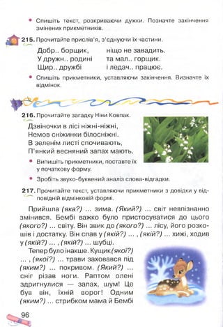 • Спишіть текст, розкриваючи дужки. Позначте закінчення
змінених прикметників.
^ ^ * 2 1 5 . Прочитайте прислів’я, з’єднуючи їх частини.
Добр., борщик, ніщо не завадить.
У дружн.. родині та мал., горщик.
Щир., дружбі і ледач., працює.
• Спишіть прикметники, уставляючи закінчення. Визначте їх
відмінок.
216. Прочитайте загадку Ніни Ковпак.
Дзвіночки в лісі ніжні-ніжні,
Немов сніжинки білосніжні.
В зеленім листі спочивають,
П’янкий весняний запах мають.
• Випишіть прикметники, поставте їх
у початкову форму.
• Зробіть звуко-буквений аналіз слова-відгадки.
217. Прочитайте текст, уставляючи прикметники з довідки у від­
повідній відмінковій формі.
Прийшла (яка?) ... зима. (Який?) ... світ невпізнанно
змінився. Бембі важко було пристосуватися до цього
(якого?) ... світу. Він звик до (якого?) ... лісу, його розко­
шів і достатку. Він спав у (якій?) ... , (якій?) ... хижі, ходив
у (якій?) ... , (якій?) ... шубці.
Тепер було інакше. Кущик(якої?)
... , (якої?) ... трави заховався під
(яким?) ... покривом. (Який?) ...
сніг різав ноги. Раптом олені
здригнулися — запах, шум! Це
був він, їхній ворог! Одним
(яким?) ... стрибком мама й Бембі
 