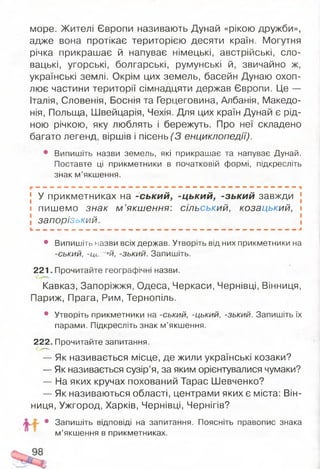 море. Жителі Європи називають Дунай «рікою дружби»,
адже вона протікає територією десяти країн. Могутня
річка прикрашає й напуває німецькі, австрійські, сло­
вацькі, угорські, болгарські, румунські й, звичайно ж,
українські землі. Окрім цих земель, басейн Дунаю охоп­
лює частини території сімнадцяти держав Європи. Це —
Італія, Словенія, Боснія та Герцеговина, Албанія, Македо­
нія, Польща, Швейцарія, Чехія. Для цих країн Дунай є рід­
ною річкою, яку люблять і бережуть. Про неї складено
багато легенд, віршів і пісень (3 енциклопедії).
• Випишіть назви земель, які прикрашає та напуває Дунай.
Поставте ці прикметники в початковій формі, підкресліть
знак м’якшення.
— — — — — — — о « » * « » — — — — — — — — — - . г ® « « . ™ . » . . ,
У прикметниках на -ський, -цький, -зький завжди
пишемо знак м ’якшення: сільський, козацький,
запорізокий.
• Випишіть назви всіх держав. Утворіть від них прикметники на
-ський, -Ць; '«й, -зький. Запишіть.
221. Прочитайте географічні назви.
Кавказ, Запоріжжя, Одеса, Черкаси, Чернівці, Вінниця,
Париж, Прага, Рим, Тернопіль.
• Утворіть прикметники на -ський, -цький, -зький. Запишіть їх
парами. Підкресліть знак м’якшення.
222. Прочитайте запитання.
— Як називається місце, де жили українські козаки?
— Як називається сузір’я, за яким орієнтувалися чумаки?
— На яких кручах похований Тарас Шевченко?
— Як називаються області, центрами яких є міста: Він­
ниця, Ужгород, Харків, Чернівці, Чернігів?
• Запишіть відповіді на запитання. Поясніть правопис знака
м’якшення в прикметниках.
 