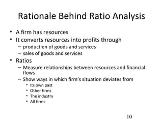 Rationale Behind Ratio Analysis
• A firm has resources
• It converts resources into profits through
   – production of goods and services
   – sales of goods and services
• Ratios
   – Measure relationships between resources and financial
     flows
   – Show ways in which firm’s situation deviates from
      •   Its own past
      •   Other firms
      •   The industry
      •   All firms-


                                                 10
 