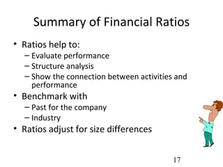 Summary of Financial Ratios
• Ratios help to:
  – Evaluate performance
  – Structure analysis
  – Show the connection between activities and
    performance
• Benchmark with
  – Past for the company
  – Industry
• Ratios adjust for size differences


                                          17
 