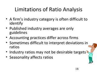 Limitations of Ratio Analysis
• A firm’s industry category is often difficult to
  identify
• Published industry averages are only
  guidelines
• Accounting practices differ across firms
• Sometimes difficult to interpret deviations in
  ratios
• Industry ratios may not be desirable targets
• Seasonality affects ratios

                                          18
 