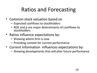 Ratios and Forecasting
• Common stock valuation based on
   – Expected cashflows to stockholders
   – ROE and ρ are major determinants of cashflows to
     stockholders
• Ratios influence expectations by:
   – Showing where firm is now
   – Providing context for current performance
• Current information influences expectations by:
   – Showing developments that will alter future performance




                                                 19
 