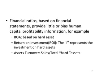 • Financial ratios, based on financial
  statements, provide little or bias human
  capital profitability information, for example
  – ROA: based on hard asset
  – Return on Investment(ROI): The “I” represents the
    investment on hard assets
  – Assets Turnover: Sales/Total “hard ”assets



                                                    23
 