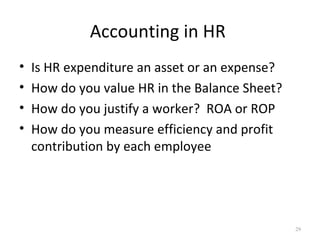 Accounting in HR
•   Is HR expenditure an asset or an expense?
•   How do you value HR in the Balance Sheet?
•   How do you justify a worker? ROA or ROP
•   How do you measure efficiency and profit
    contribution by each employee




                                                29
 
