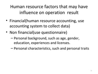 Human resource factors that may have
     influence on operation result
• Financial(human resource accounting, use
  accounting system to collect data)
• Non financial(use questionnaire)
  – Personal background, such as age, gender,
    education, experiences and licenses.
  – Personal characteristics, such and personal traits




                                                         31
 