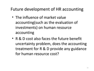 Future development of HR accounting
• The influence of market value
  accounting(such as the evaluation of
  investments) on human resource
  accounting
• R & D cost also faces the future benefit
  uncertainty problem, does the accounting
  treatment for R & D provide any guidance
  for human resource cost?


                                             35
 