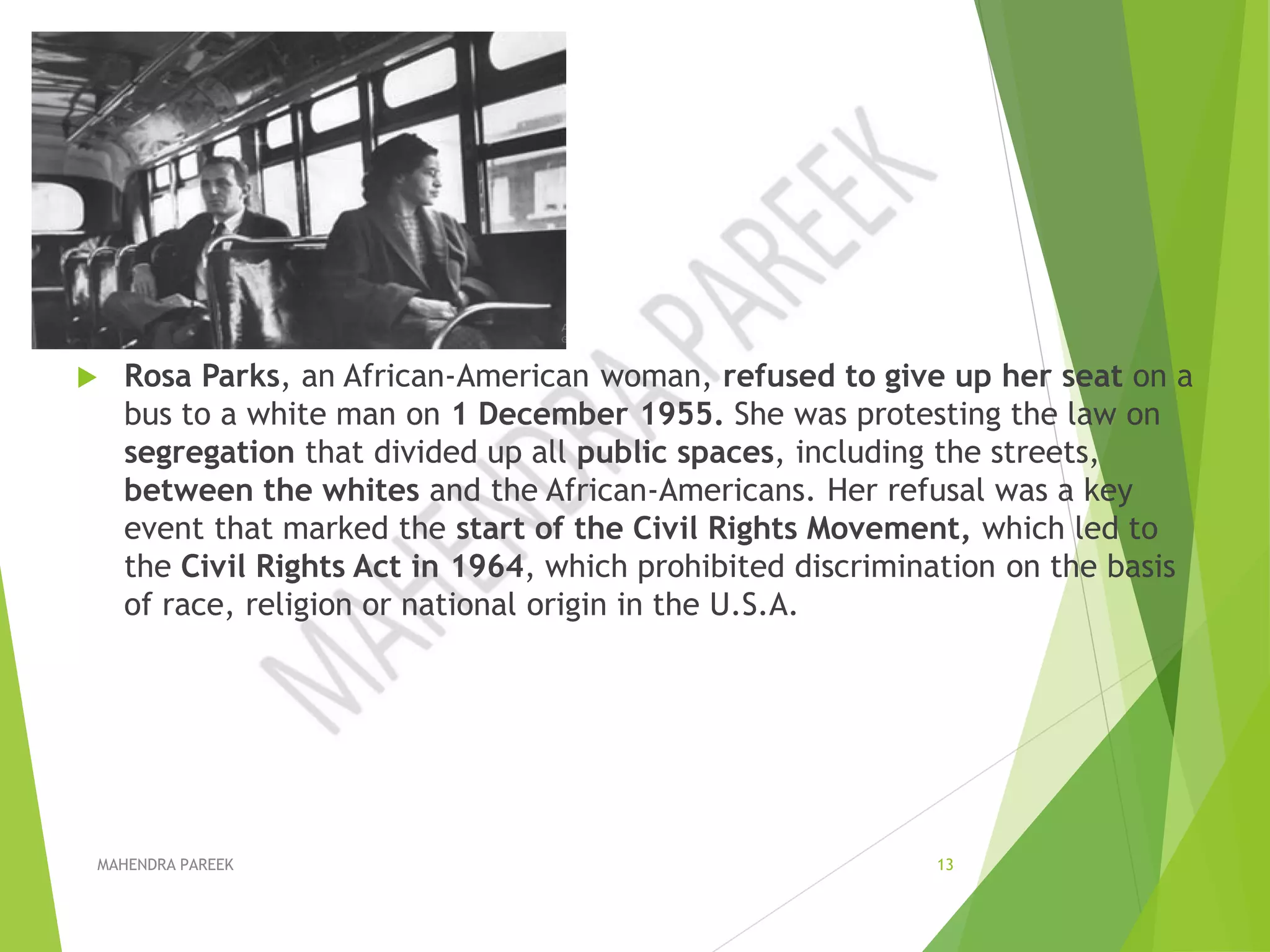  Rosa Parks, an African-American woman, refused to give up her seat on a
bus to a white man on 1 December 1955. She was protesting the law on
segregation that divided up all public spaces, including the streets,
between the whites and the African-Americans. Her refusal was a key
event that marked the start of the Civil Rights Movement, which led to
the Civil Rights Act in 1964, which prohibited discrimination on the basis
of race, religion or national origin in the U.S.A.
MAHENDRA PAREEK 13
 