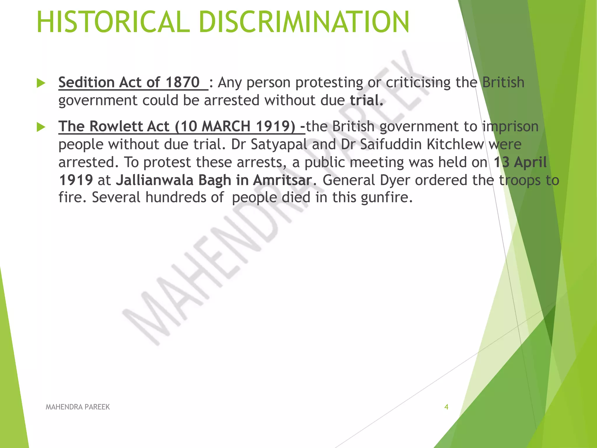 HISTORICAL DISCRIMINATION
 Sedition Act of 1870 : Any person protesting or criticising the British
government could be arrested without due trial.
 The Rowlett Act (10 MARCH 1919) -the British government to imprison
people without due trial. Dr Satyapal and Dr Saifuddin Kitchlew were
arrested. To protest these arrests, a public meeting was held on 13 April
1919 at Jallianwala Bagh in Amritsar. General Dyer ordered the troops to
fire. Several hundreds of people died in this gunfire.
MAHENDRA PAREEK 4
 