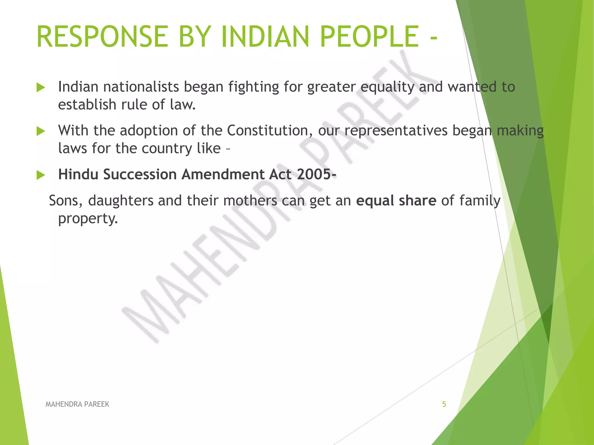 RESPONSE BY INDIAN PEOPLE -
 Indian nationalists began fighting for greater equality and wanted to
establish rule of law.
 With the adoption of the Constitution, our representatives began making
laws for the country like –
 Hindu Succession Amendment Act 2005-
Sons, daughters and their mothers can get an equal share of family
property.
MAHENDRA PAREEK 5
 