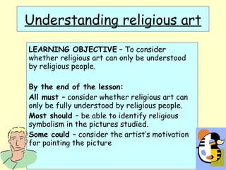Understanding religious art LEARNING OBJECTIVE  – To consider whether religious art can only be understood by religious people. By the end of the lesson: All must  – consider whether religious art can only be fully understood by religious people. Most should  – be able to identify religious symbolism in the pictures studied. Some could  – consider the artist’s motivation for painting the picture 
