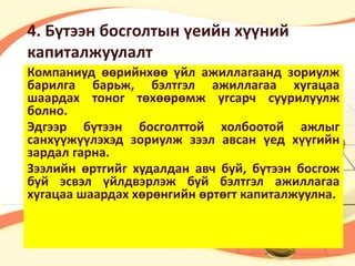 4. Бүтээн босголтын үеийн хүүний 
капиталжуулалт 
Компаниуд өөрийнхөө үйл ажиллагаанд зориулж 
барилга барьж, бэлтгэл ажиллагаа хугацаа 
шаардах тоног төхөөрөмж угсарч суурилуулж 
болно. 
Эдгээр бүтээн босголттой холбоотой ажлыг 
санхүүжүүлэхэд зориулж зээл авсан үед хүүгийн 
зардал гарна. 
Зээлийн өртгийг худалдан авч буй, бүтээн босгож 
буй эсвэл үйлдвэрлэж буй бэлтгэл ажиллагаа 
хугацаа шаардах хөрөнгийн өртөгт капиталжуулна. 
 
