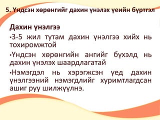 5. Үндсэн хөрөнгийг дахин үнэлэх үеийн бүртгэл 
Дахин үнэлгээ 
•3-5 жил тутам дахин үнэлгээ хийх нь 
тохиромжтой 
•Үндсэн хөрөнгийн ангийг бүхэлд нь 
дахин үнэлэх шаардлагатай 
•Нэмэгдэл нь хэрэгжсэн үед дахин 
үнэлгээний нэмэгдлийг хуримтлагдсан 
ашиг руу шилжүүлнэ. 
 