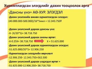 Хуримтлагдсан элэгдлийг дахин тооцоолох арга 
•Дансны үнэ= АӨ-ХУР. ЭЛЭГДЭЛ 
•Дахин үнэлэхийн өмнөх хуримтлагдсан элэгдэл: 
(40.000.000-500.000)/16*5жил = 12.343.750₮ 
•Дахин үнэлсэний дараах дансны үнэ: 
•Х- (Х/20*5)= 38.718.750 
•Дахин үнэлсэний дараах анхны өртөг: 
•Х-0.25X= 38.718.750 X = 51.625.000 
•Дахин үнэлсэний дараах хуримтлагдсан элэгдэл: 
•51.625.000/20*5= 12.906.250 
•Хуримтлагдсан элэгдлийн өөрчлөлт 
•12.906.250- 12.343.750=562.500 
•Дахин үнэлсэний дараах үлдэгдэл өртөг = 
•51.625.000-12.906.250= 38.718.750 
 