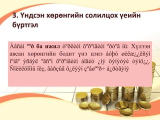 3. Үндсэн хөрөнгийн солилцох үеийн 
бүртгэл 
Àâñàí ººð ба ижил òºðëèéí õºðºíãèéí ºðòºã íü: Хүлээн 
авсан хөрөнгийн бодит үнэ цэнэ áóþó øèëæ¿¿ëñýí 
ìºíãº ýñâýë ºãñºí õºðºíãèéí áîäèò ¿íý öýíýòýé òýíö¿¿. 
Ñîëèëöîîíû îëç, ãàðçûã õ¿ëýýí çºâøººð÷ á¿ðòãýíý 
 