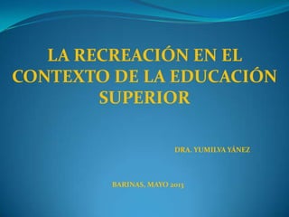 LA RECREACIÓN EN EL
CONTEXTO DE LA EDUCACIÓN
SUPERIOR
DRA. YUMILVA YÁNEZ
BARINAS, MAYO 2013
 