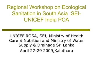 Regional Workshop on Ecological Sanitation in South Asia :SEI-UNICEF India PCA UNICEF ROSA, SEI, Ministry of Health Care & Nutrition and Ministry of Water Supply & Drainage Sri Lanka April 27-29 2009,Kaluthara 