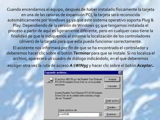 Cuando encendamos el equipo, después de haber instalado físicamente la tarjeta
         en una de las ranuras de expansión PCI, la tarjeta será reconocida
automáticamente por Windows 95 ya que este sistema operativo soporta Plug &
   Play. Dependiendo de la versión de Windows 95 que tengamos instalada el
 proceso a partir de aquí es ligeramente diferente, pero en cualquer caso tiene la
  finalidad de que le indiquemos al sistema la localización de los controladores
        (drivers) de la tarjeta para que esta pueda funcionar correctamente.
    El asistente nos informará por fín de que se ha encontrado el controlador y
deberemos hacer clic sobre el botón Terminar para que se instale. Si no localiza el
    archivo, aparecerá un cuadro de diálogo indicándolo, en el que deberemos
escoger otra vez la ruta de acceso A:WIN95 y hacer clic sobre el botón Aceptar.
 