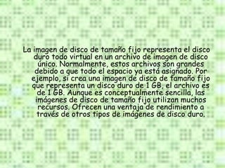 La imagen de disco de tamaño fijo representa el disco
   duro todo virtual en un archivo de imagen de disco
     único. Normalmente, estos archivos son grandes
    debido a que todo el espacio ya está asignado. Por
  ejemplo, si crea una imagen de disco de tamaño fijo
   que representa un disco duro de 1 GB, el archivo es
     de 1 GB. Aunque es conceptualmente sencilla, las
    imágenes de disco de tamaño fijo utilizan muchos
     recursos. Ofrecen una ventaja de rendimiento a
     través de otros tipos de imágenes de disco duro.
 