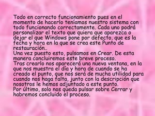 Todo en correcto funcionamiento pues en el
momento de hacerlo teníamos nuestro sistema con
todo funcionando correctamente. Cada uno podrá
personalizar el texto que quiera que aparezca o
dejar el que Windows pone por defecto, que es la
fecha y hora en la que se crea este Punto de
restauración..
Una vez puesto esto, pulsamos en Crear. De esta
manera concluiremos este breve proceso.
Tras crearlo nos aparecerá una nueva ventana, en la
que nos muestra el día y hora de cuando se ha
creado el punto, que nos será de mucha utilidad para
cuando nos haga falta, junto con la descripción que
nosotros le hemos adjuntado a este punto.
Por último, solo nos queda pulsar sobre Cerrar y
habremos concluido el proceso.
 